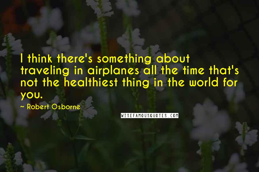 Robert Osborne Quotes: I think there's something about traveling in airplanes all the time that's not the healthiest thing in the world for you.