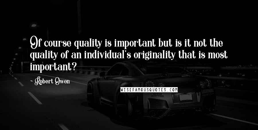 Robert Owen Quotes: Of course quality is important but is it not the quality of an individual's originality that is most important?