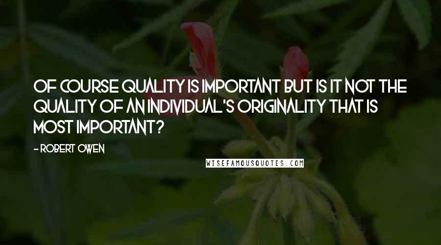 Robert Owen Quotes: Of course quality is important but is it not the quality of an individual's originality that is most important?