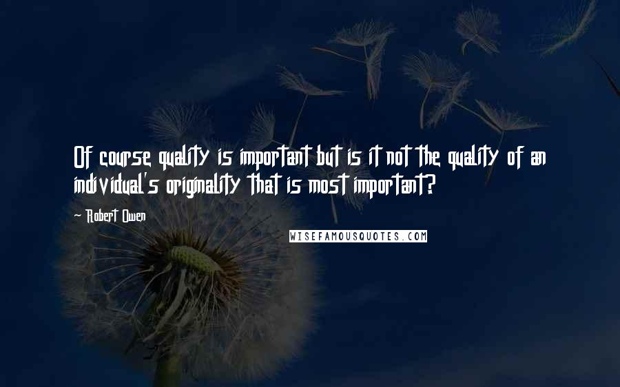 Robert Owen Quotes: Of course quality is important but is it not the quality of an individual's originality that is most important?