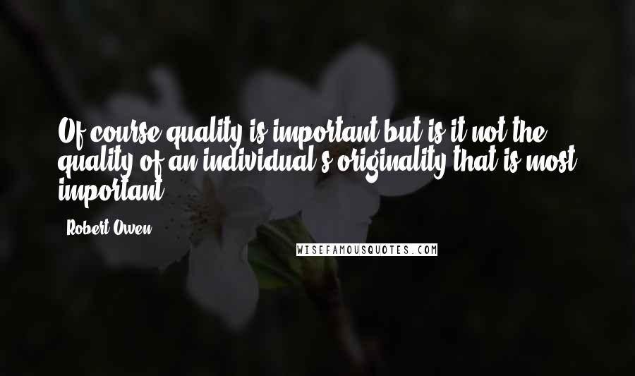 Robert Owen Quotes: Of course quality is important but is it not the quality of an individual's originality that is most important?