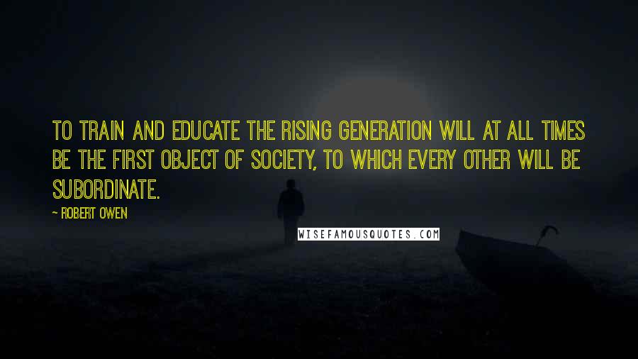 Robert Owen Quotes: To train and educate the rising generation will at all times be the first object of society, to which every other will be subordinate.