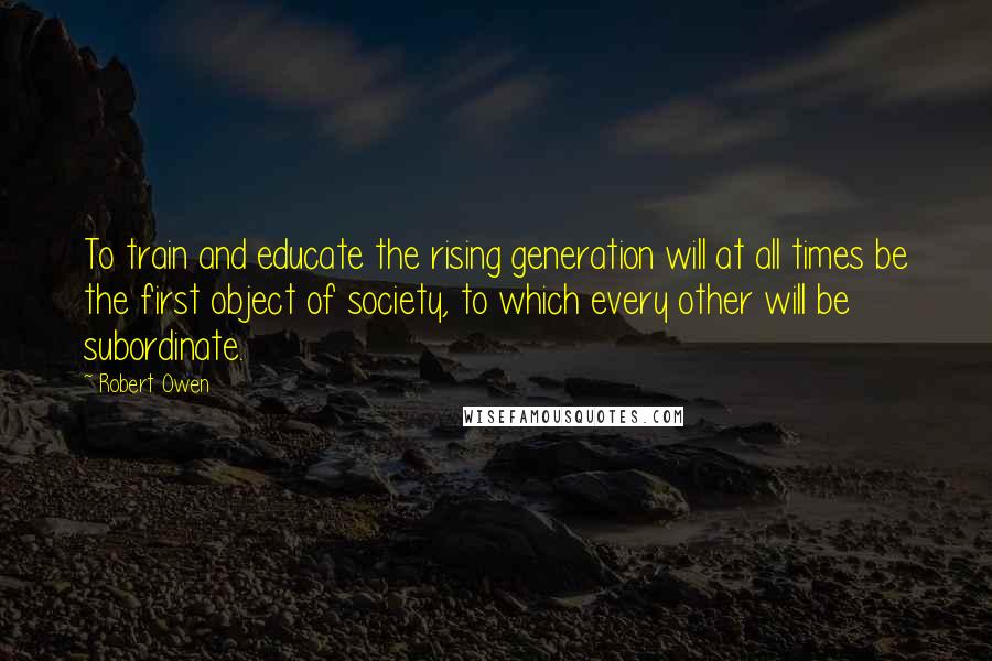 Robert Owen Quotes: To train and educate the rising generation will at all times be the first object of society, to which every other will be subordinate.