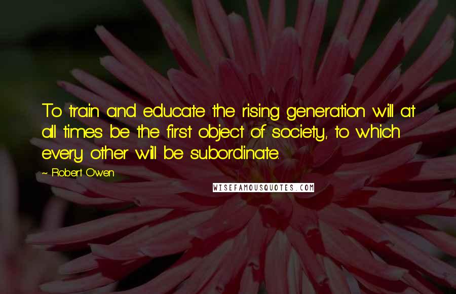 Robert Owen Quotes: To train and educate the rising generation will at all times be the first object of society, to which every other will be subordinate.