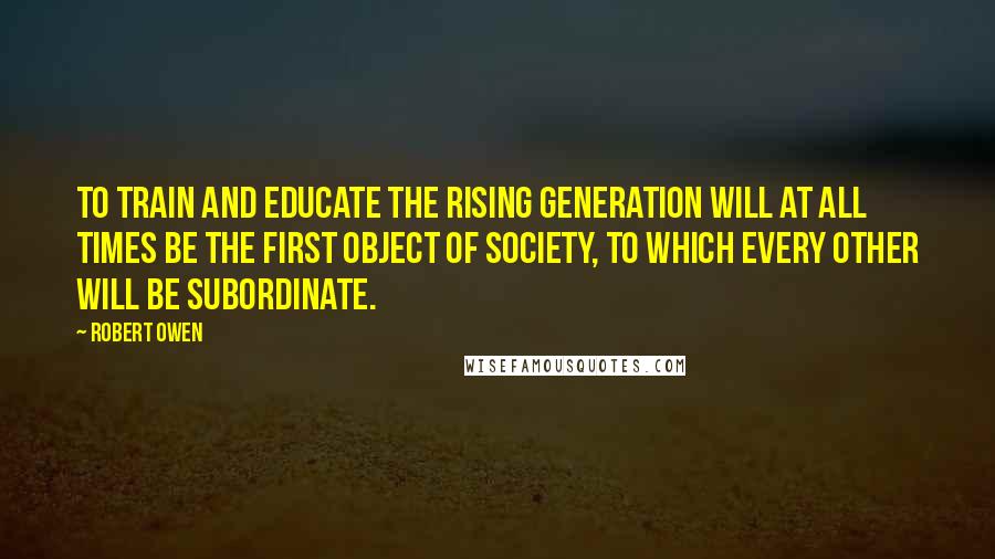 Robert Owen Quotes: To train and educate the rising generation will at all times be the first object of society, to which every other will be subordinate.