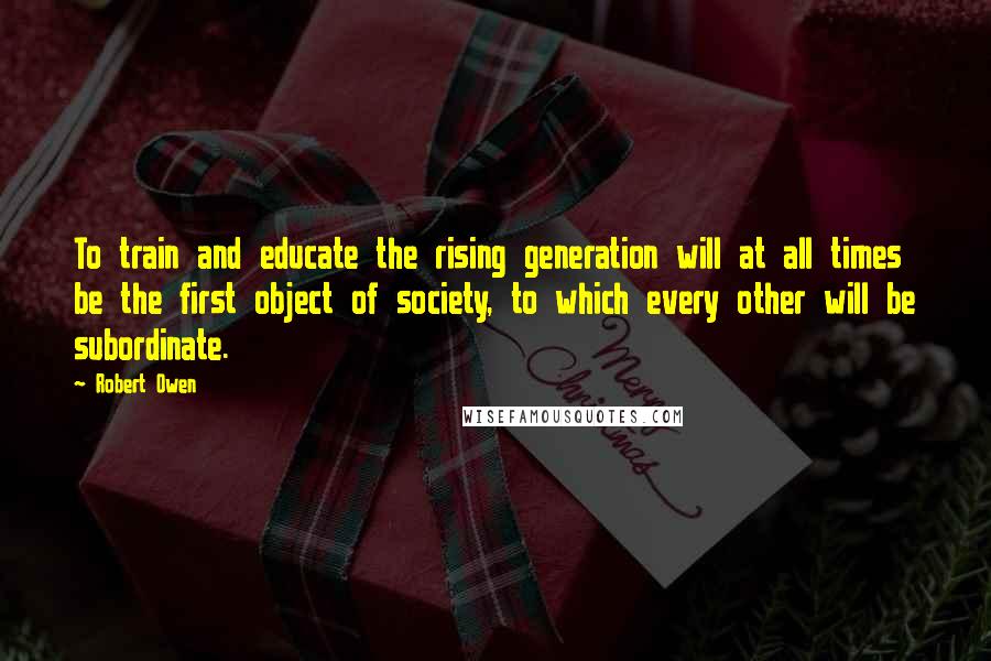 Robert Owen Quotes: To train and educate the rising generation will at all times be the first object of society, to which every other will be subordinate.