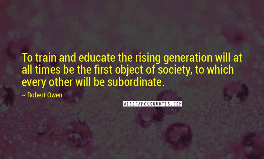 Robert Owen Quotes: To train and educate the rising generation will at all times be the first object of society, to which every other will be subordinate.