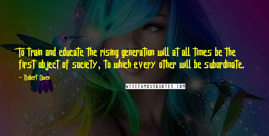 Robert Owen Quotes: To train and educate the rising generation will at all times be the first object of society, to which every other will be subordinate.