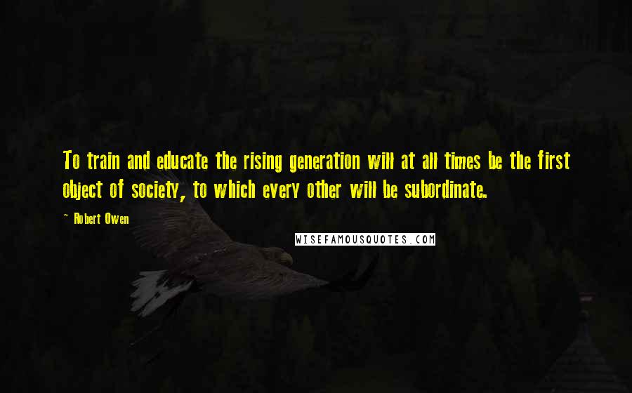 Robert Owen Quotes: To train and educate the rising generation will at all times be the first object of society, to which every other will be subordinate.