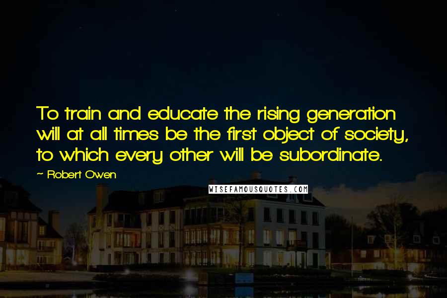 Robert Owen Quotes: To train and educate the rising generation will at all times be the first object of society, to which every other will be subordinate.