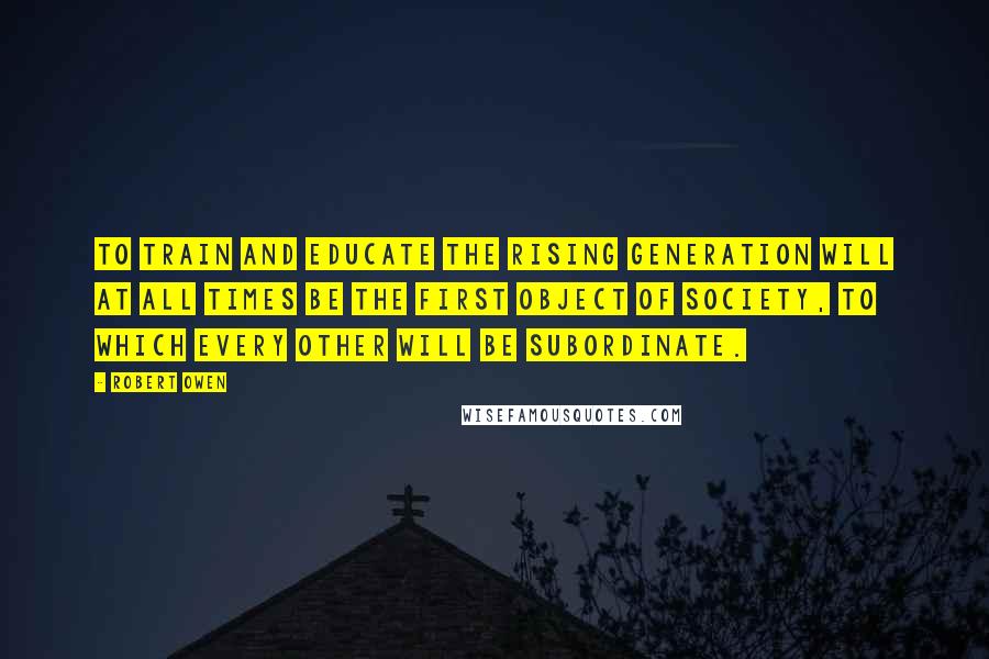 Robert Owen Quotes: To train and educate the rising generation will at all times be the first object of society, to which every other will be subordinate.