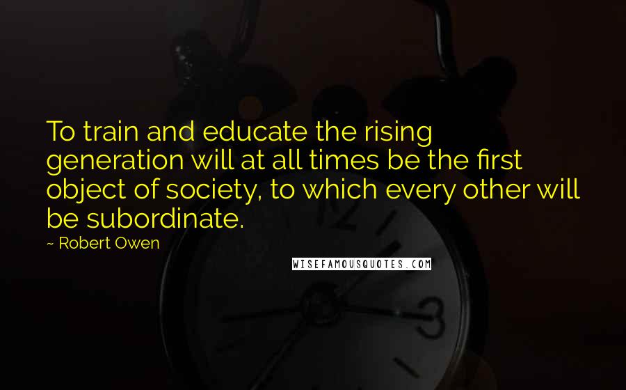 Robert Owen Quotes: To train and educate the rising generation will at all times be the first object of society, to which every other will be subordinate.