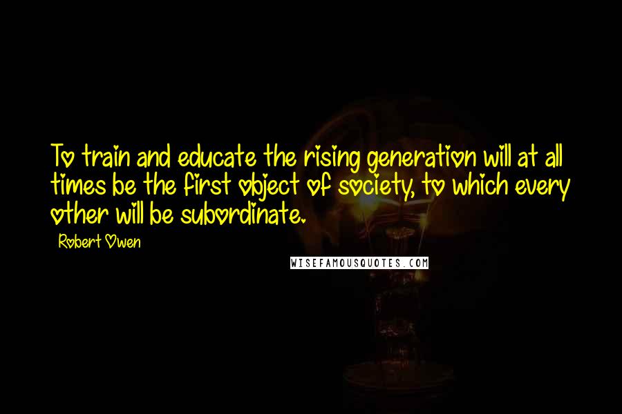 Robert Owen Quotes: To train and educate the rising generation will at all times be the first object of society, to which every other will be subordinate.