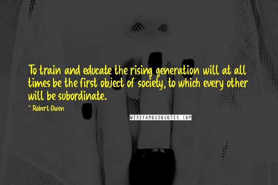 Robert Owen Quotes: To train and educate the rising generation will at all times be the first object of society, to which every other will be subordinate.