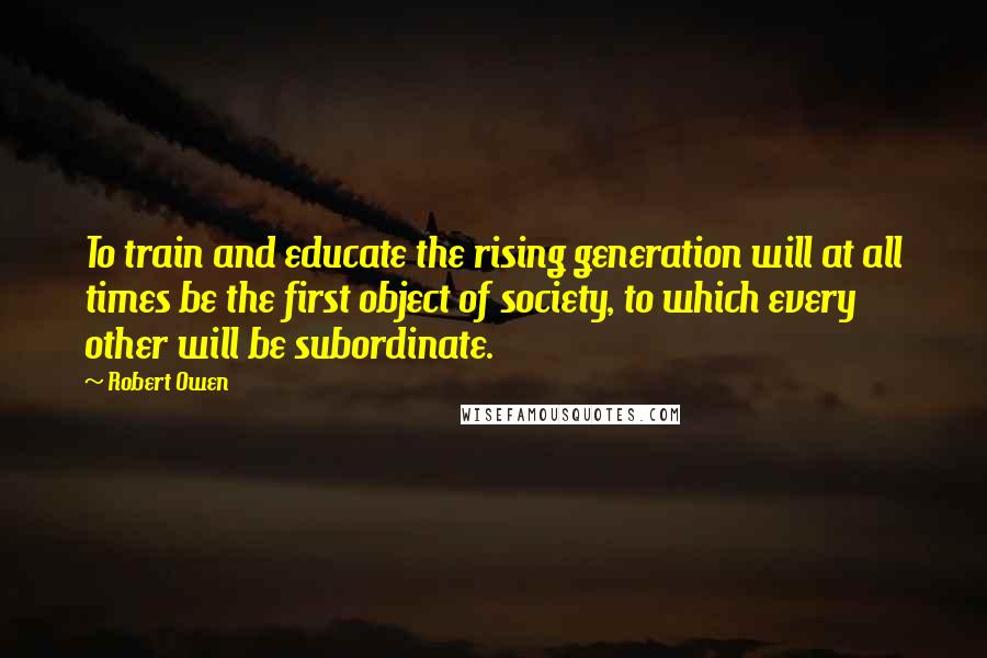 Robert Owen Quotes: To train and educate the rising generation will at all times be the first object of society, to which every other will be subordinate.