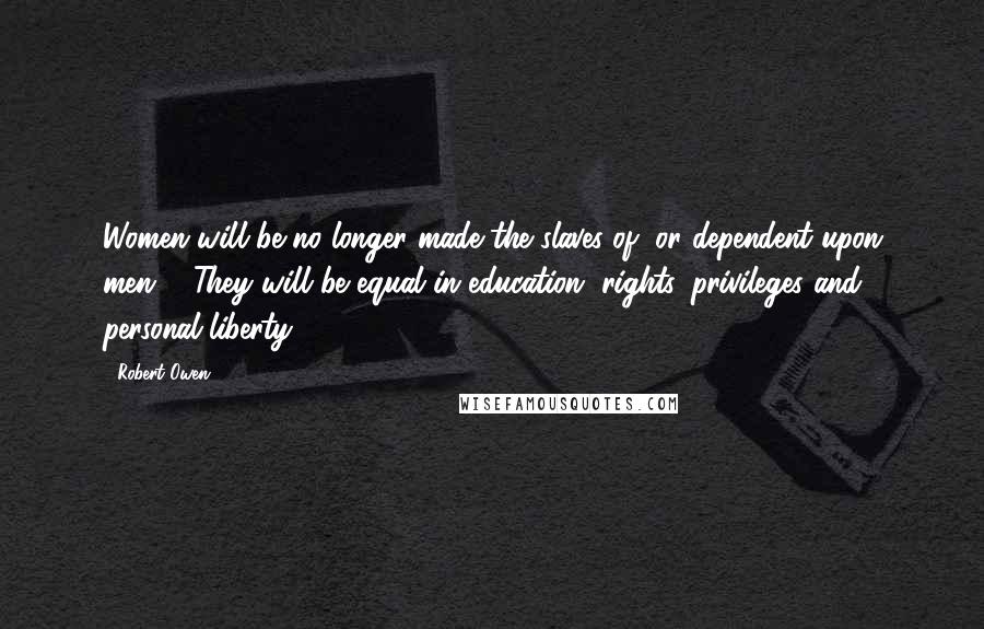 Robert Owen Quotes: Women will be no longer made the slaves of, or dependent upon men ... They will be equal in education, rights, privileges and personal liberty.