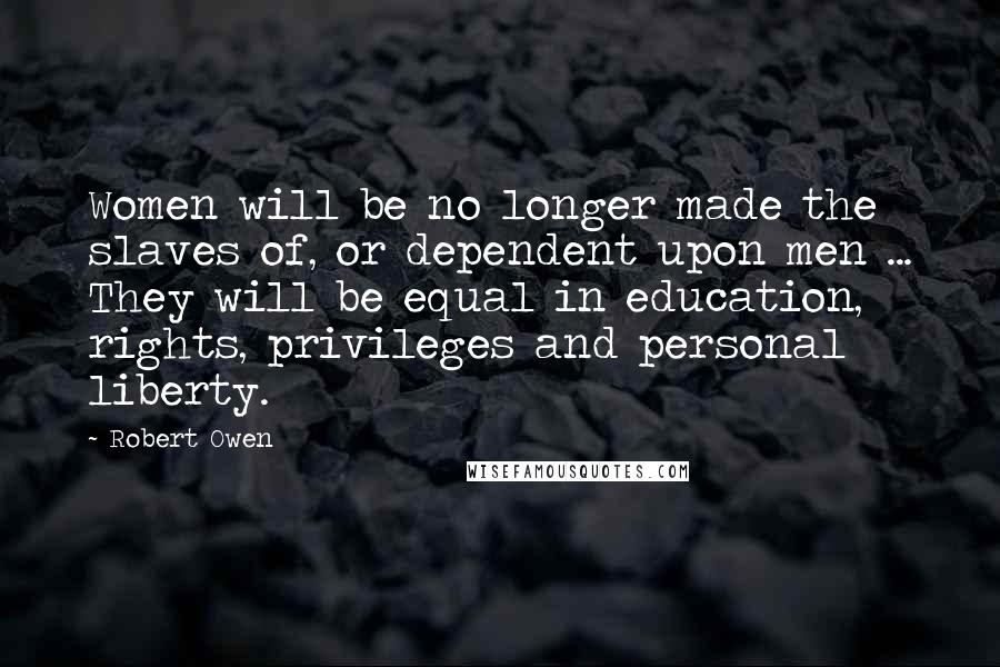 Robert Owen Quotes: Women will be no longer made the slaves of, or dependent upon men ... They will be equal in education, rights, privileges and personal liberty.