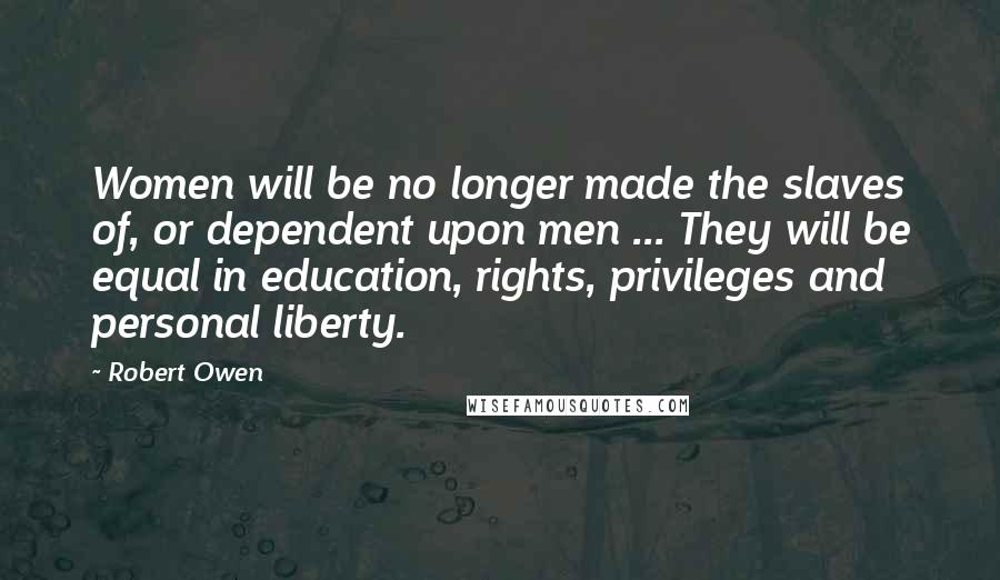 Robert Owen Quotes: Women will be no longer made the slaves of, or dependent upon men ... They will be equal in education, rights, privileges and personal liberty.