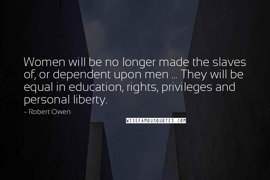 Robert Owen Quotes: Women will be no longer made the slaves of, or dependent upon men ... They will be equal in education, rights, privileges and personal liberty.