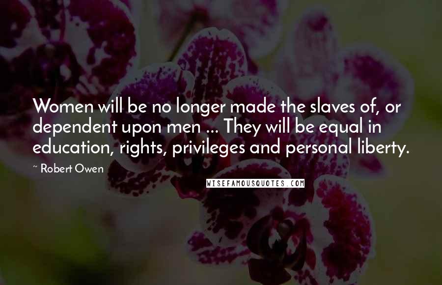 Robert Owen Quotes: Women will be no longer made the slaves of, or dependent upon men ... They will be equal in education, rights, privileges and personal liberty.