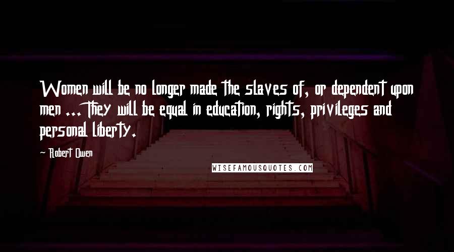 Robert Owen Quotes: Women will be no longer made the slaves of, or dependent upon men ... They will be equal in education, rights, privileges and personal liberty.