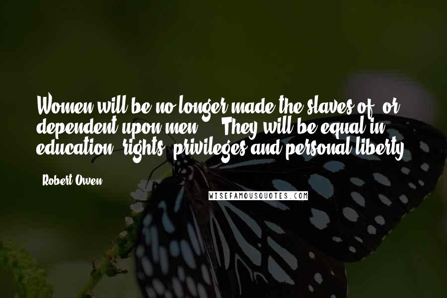 Robert Owen Quotes: Women will be no longer made the slaves of, or dependent upon men ... They will be equal in education, rights, privileges and personal liberty.