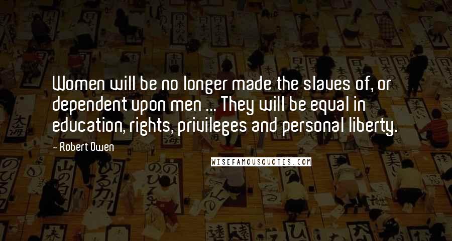 Robert Owen Quotes: Women will be no longer made the slaves of, or dependent upon men ... They will be equal in education, rights, privileges and personal liberty.