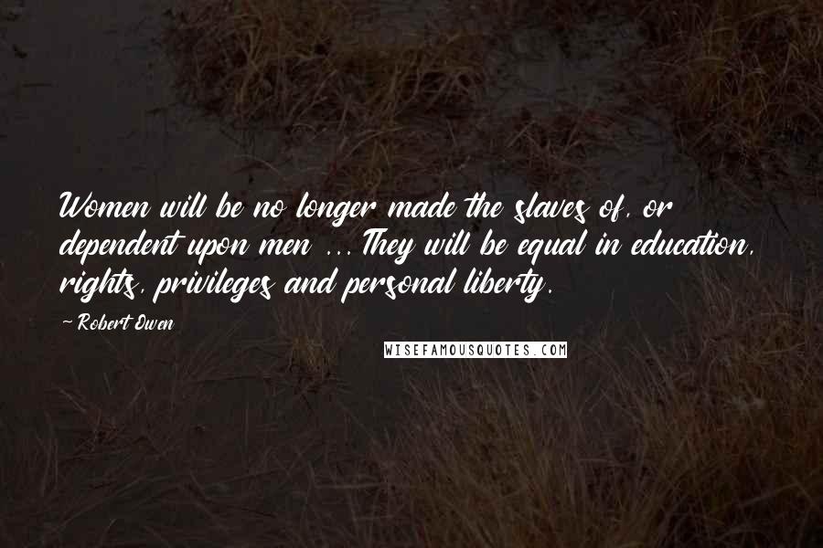 Robert Owen Quotes: Women will be no longer made the slaves of, or dependent upon men ... They will be equal in education, rights, privileges and personal liberty.