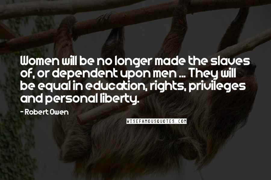 Robert Owen Quotes: Women will be no longer made the slaves of, or dependent upon men ... They will be equal in education, rights, privileges and personal liberty.