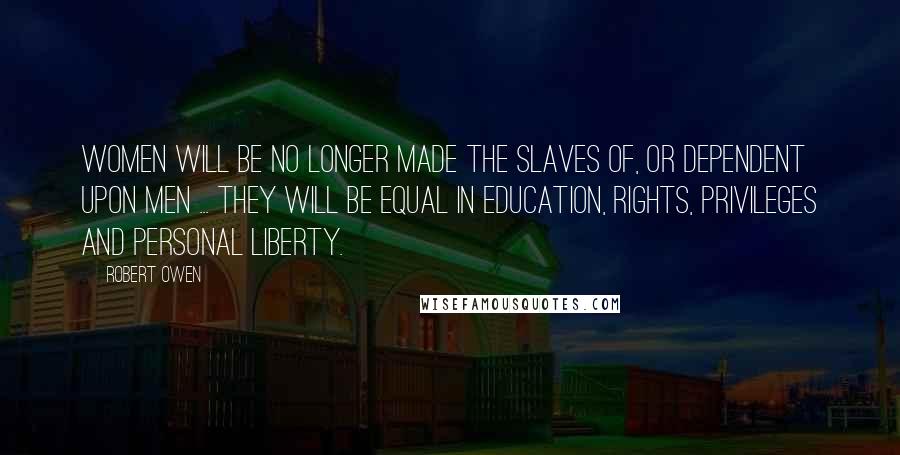 Robert Owen Quotes: Women will be no longer made the slaves of, or dependent upon men ... They will be equal in education, rights, privileges and personal liberty.