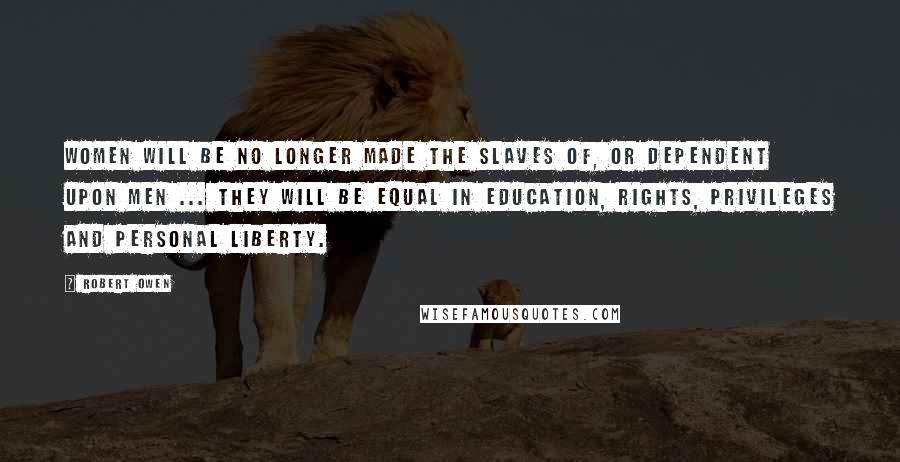 Robert Owen Quotes: Women will be no longer made the slaves of, or dependent upon men ... They will be equal in education, rights, privileges and personal liberty.