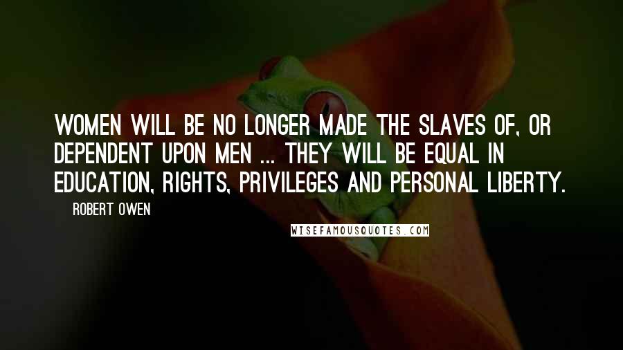 Robert Owen Quotes: Women will be no longer made the slaves of, or dependent upon men ... They will be equal in education, rights, privileges and personal liberty.