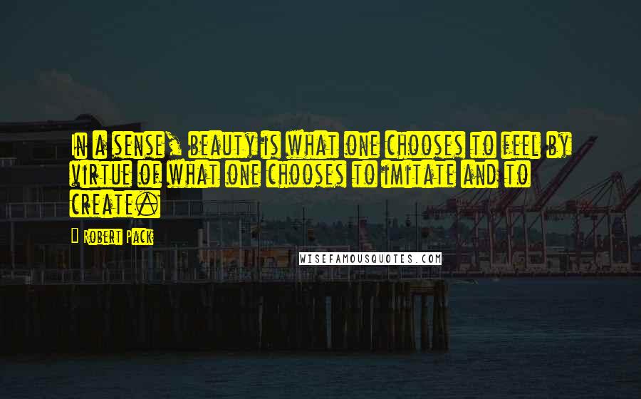Robert Pack Quotes: In a sense, beauty is what one chooses to feel by virtue of what one chooses to imitate and to create.