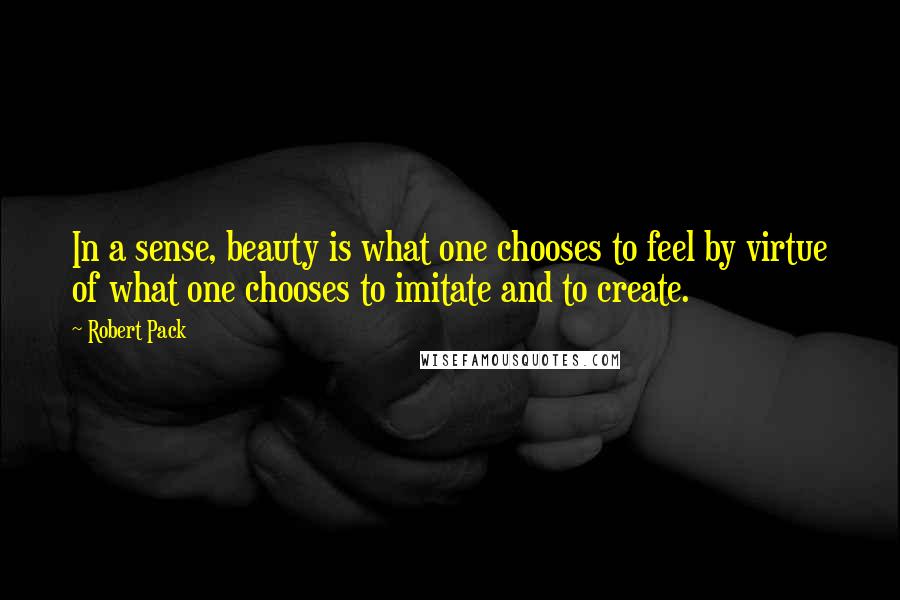 Robert Pack Quotes: In a sense, beauty is what one chooses to feel by virtue of what one chooses to imitate and to create.