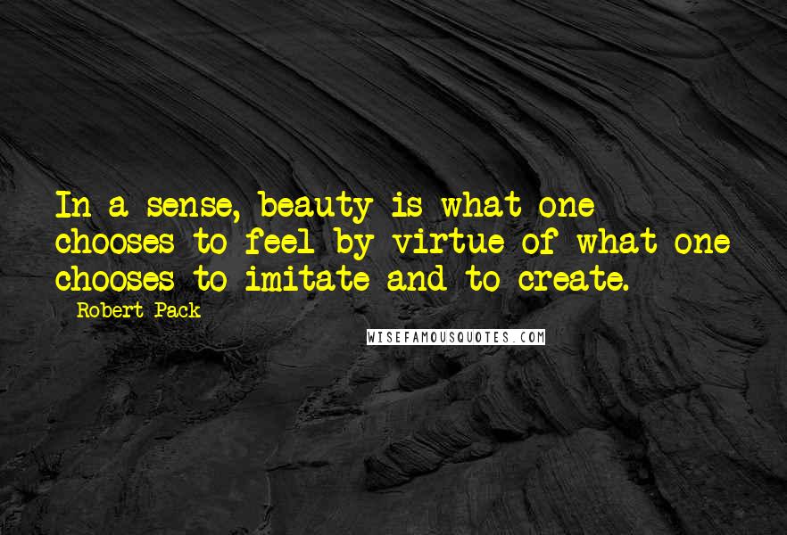 Robert Pack Quotes: In a sense, beauty is what one chooses to feel by virtue of what one chooses to imitate and to create.