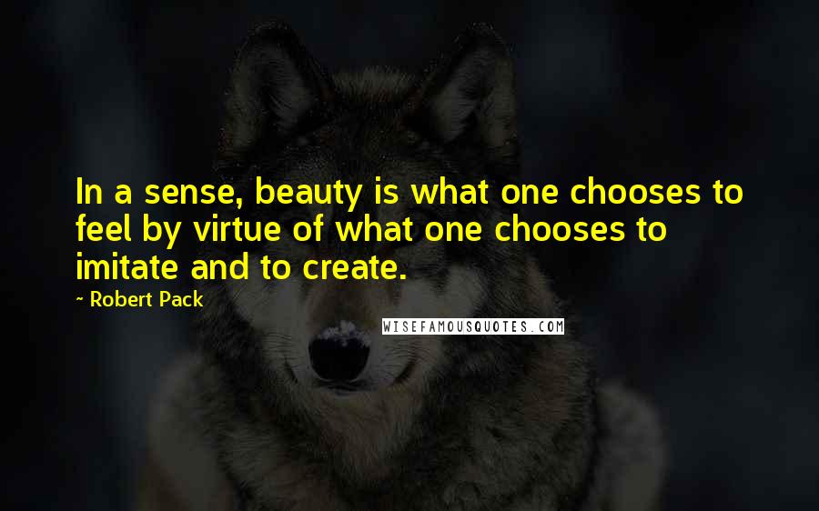 Robert Pack Quotes: In a sense, beauty is what one chooses to feel by virtue of what one chooses to imitate and to create.