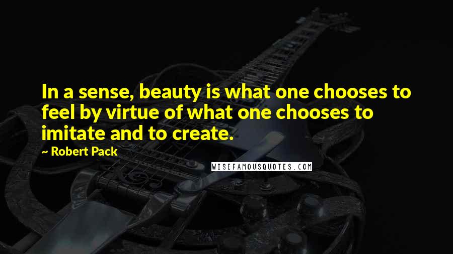 Robert Pack Quotes: In a sense, beauty is what one chooses to feel by virtue of what one chooses to imitate and to create.