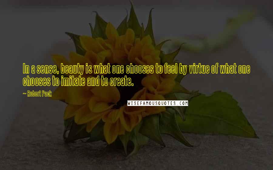 Robert Pack Quotes: In a sense, beauty is what one chooses to feel by virtue of what one chooses to imitate and to create.