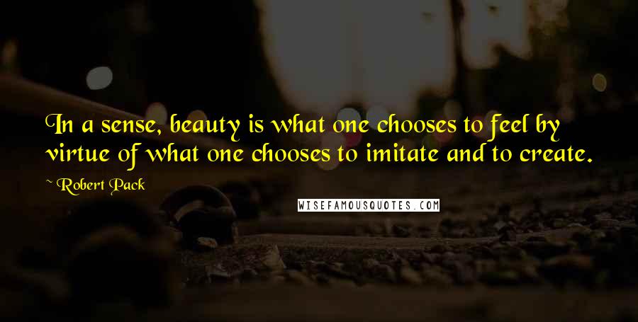 Robert Pack Quotes: In a sense, beauty is what one chooses to feel by virtue of what one chooses to imitate and to create.