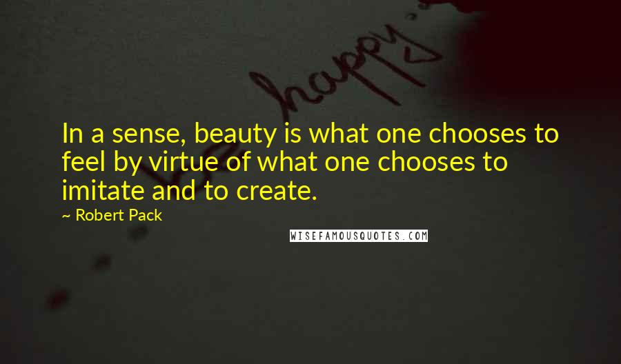 Robert Pack Quotes: In a sense, beauty is what one chooses to feel by virtue of what one chooses to imitate and to create.