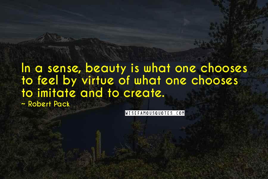 Robert Pack Quotes: In a sense, beauty is what one chooses to feel by virtue of what one chooses to imitate and to create.