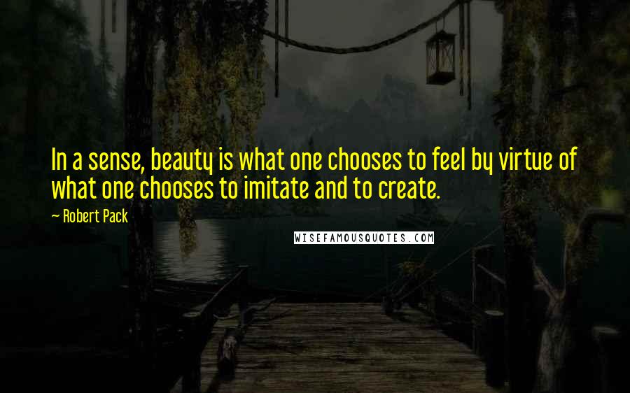 Robert Pack Quotes: In a sense, beauty is what one chooses to feel by virtue of what one chooses to imitate and to create.