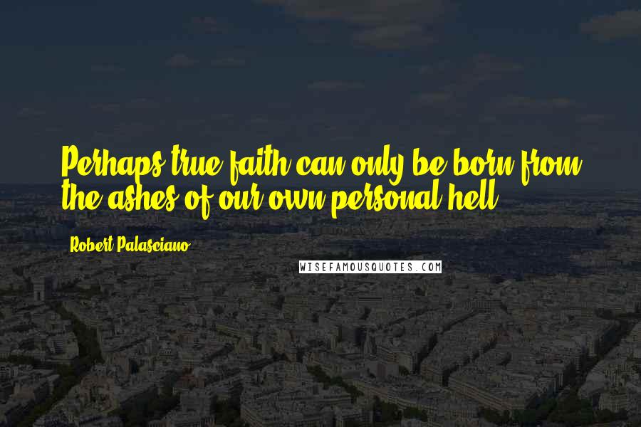 Robert Palasciano Quotes: Perhaps true faith can only be born from the ashes of our own personal hell.