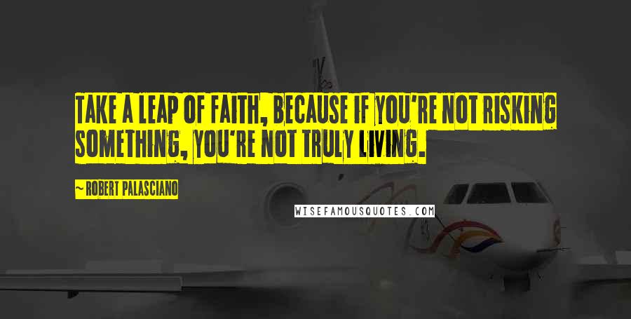 Robert Palasciano Quotes: Take a leap of faith, because if you're not risking something, you're not truly living.