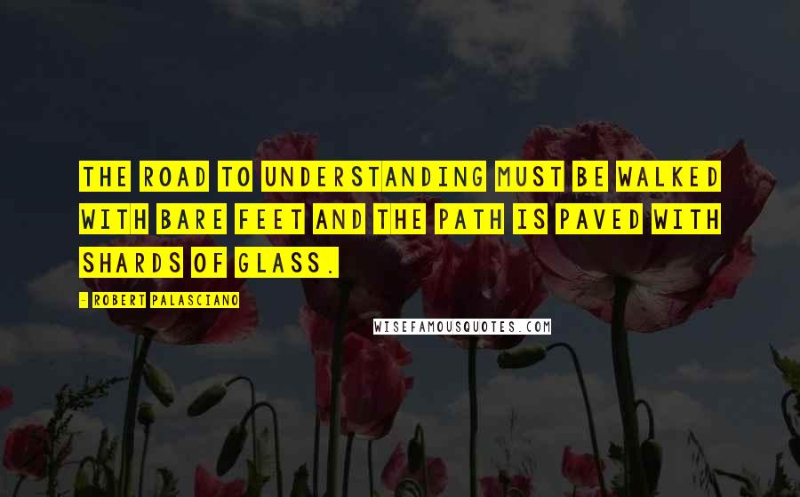 Robert Palasciano Quotes: The road to Understanding must be walked with bare feet and the path is paved with shards of glass.
