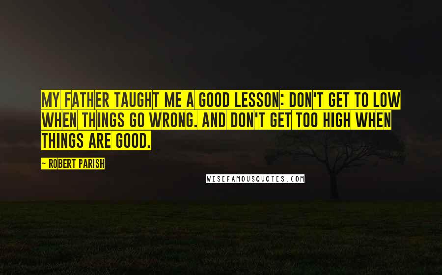 Robert Parish Quotes: My father taught me a good lesson: Don't get to low when things go wrong. And don't get too high when things are good.