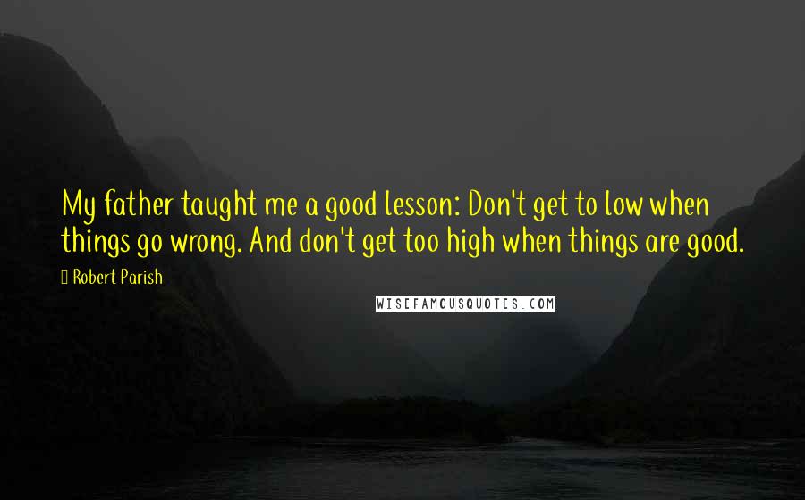 Robert Parish Quotes: My father taught me a good lesson: Don't get to low when things go wrong. And don't get too high when things are good.