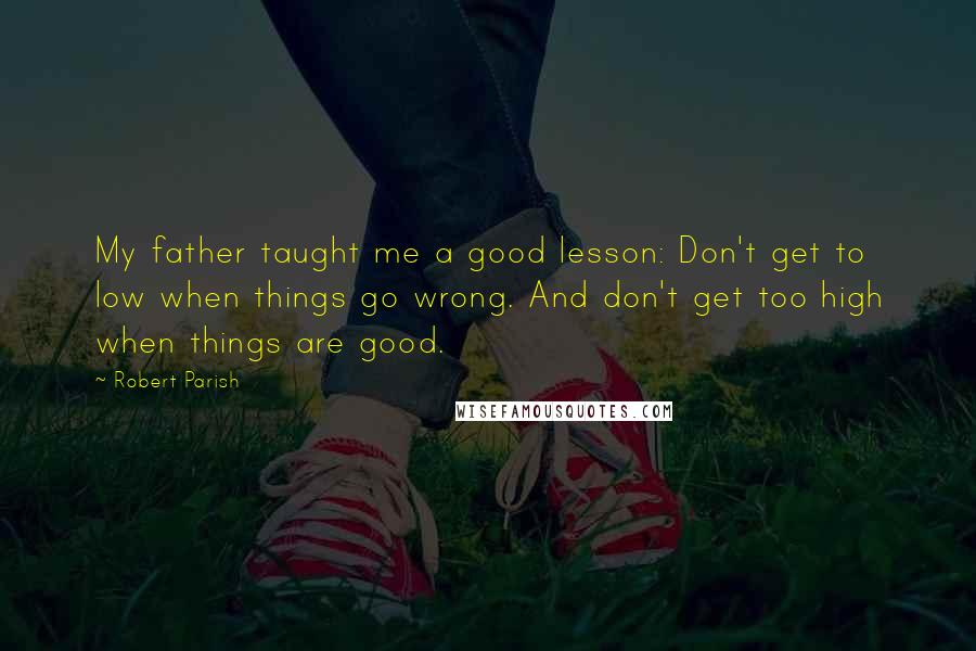 Robert Parish Quotes: My father taught me a good lesson: Don't get to low when things go wrong. And don't get too high when things are good.