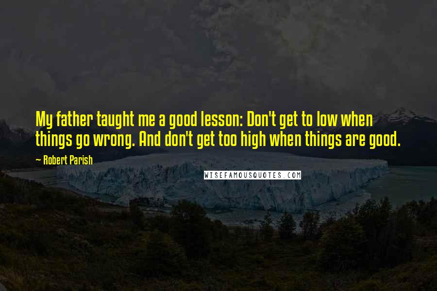 Robert Parish Quotes: My father taught me a good lesson: Don't get to low when things go wrong. And don't get too high when things are good.