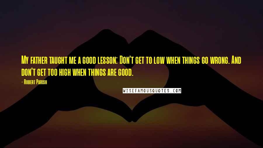 Robert Parish Quotes: My father taught me a good lesson: Don't get to low when things go wrong. And don't get too high when things are good.